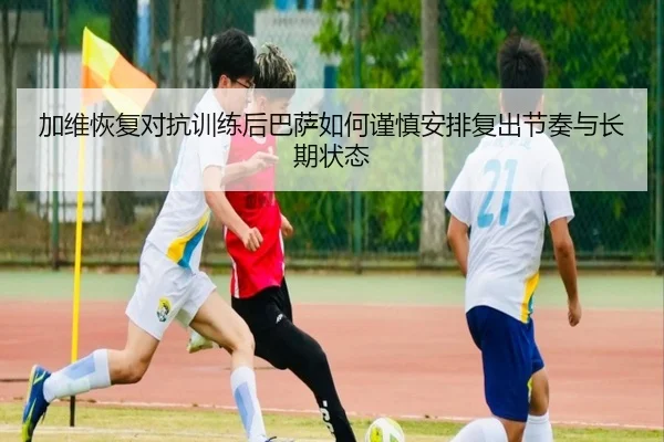加维恢复对抗训练后巴萨如何谨慎安排复出节奏与长期状态