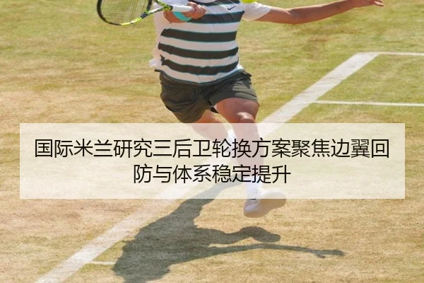 国际米兰研究三后卫轮换方案聚焦边翼回防与体系稳定提升